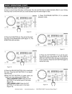 Page 17
 BASIC OPERATIONS (CONT)
2) Press the IN BUTTON (4). This will set the start-
ing point of the SEAMLESS LOOP (figure 17). The 
IN BUTTON LED will blink. 
1)  Press PLAy/PAUSE  BUTTON  (17) to  activate 
playback mode.
13. CREATING  AND PLAYING  A LOOP  
A loop is a sound loop that plays continuously.  you can use this loop to create dramatic effect in your mixing. 
This loop has no time limit and you could actually loop the entire length of disc.
3)  Press  the OUT  BUTTON (11)  to  set  the  end-
ing...