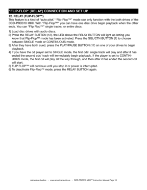 Page 18
"FLIP-FLOP' (RELAY) CONNECTION AND SET UP
12. RELAY (FLIP-FLOP™)
This feature is a kind of “auto pilot." “Flip-Flop™” mode can only function with the both drives of the 
DCD-PRO310  MKII.  with  “Flip-Flop™”  you  can  have  one  disc  drive  begin  playback  when  the  other 
ends. you can “Flip Flop™” single tracks, or entire discs.  
1) Load disc drives with audio discs.
2) Press the RELA y BUTTON (12), the LED above the RELA y BUTTON will light up letting you     
   know that Flip-Flop™...