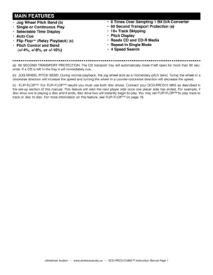 Page 7
•  Jog Wheel Pitch Bend (b)
•  Single or Continuous Play
•  Selectable Time Display
•  Auto Cue
•  Flip Flop™ (Relay Playback) (c)
•  Pitch Control and Bend 
    (+/-4%, +/-8%, or +/-16%)
©American Audio®   -   www.americanaudio.us   -   DCD-PRO310 MKII™ Instruction Manual Page 7
 MAIN FEATURES
(a)   60 SECOND  TRANSPORT  PROTECTION:  The  CD  transport  tray  will  automatically  close  if  left  open  for  more  than  60  sec-
onds. If a CD is left in the tray it will immediately cue.  
(b)   JOG...