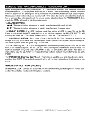 Page 10
speed (Beats per minute - BPM) when the PITCH (13) function is activated. This functions allows the 
beats between two CD’s or any other music source to match. This is a momentary function. when the 
button is depressed the pitch speed will automatically return to PITCH SLIDER'S (3) selected pitch. 
Holding  down  this  button  will  give  a  maximum  of  +16%  pitch.  Be  sure  to  remember  that  this  func-
tion is a momentary pitch adjustment, for a more precise adjustment use the PITCH...