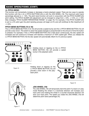 Page 19 BASIC OPERATIONS (CONT)
©American Audio®   -   www.AmericanAudio.us   -   DCD-PRO600™ Instruction Manual Page 19
12. PITCH BEND:
This  function  will  momentarily  increase  or  decrease  a  tracks  playback  speed.  There  are  two  ways  to  operate 
this  function  with  the  (-)  &  (+)  PITCH  BUTTONS  (25)  or  with  the JOG  WHEEL  (19).  The  maximum  pitch  bend 
percentage allowed is +/- 16%. The pitch bend function will work in conjunction with the PITCH SLIDER (23) 
pitch  setting.  The...