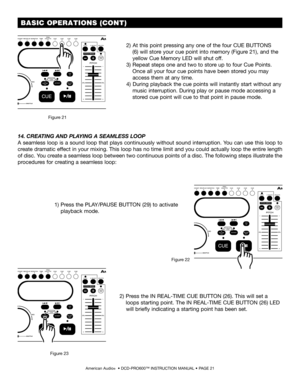 Page 21 BASIC OPERATIONS (CONT)
American Audio®  • DCD-PRO600™ INSTRUCTION MANUAL • PAGE 21
14.CREATING AND PLAYING A SEAMLESS LOOP 
A seamless loop is a sound loop that plays continuously without sound interruption. You can use this loop to 
create dramatic effect in your mixing. This loop has no time limit and you could actually loop the entire length 
of disc. You create a seamless loop between two continuous points of a disc. The following steps illustrate the 
procedures for creating a seamless loop:
2)...