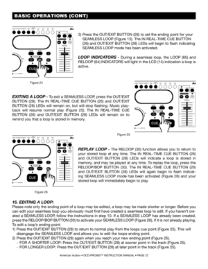 Page 22 BASIC OPERATIONS (CONT)
American Audio® • DCD-PRO600™ INSTRUCTION MANUAL • PAGE 22
EXITING A LOOP - To exit a SEAMLESS LOOP, press the OUT/EXIT 
BUTTON  (28).  The IN  REAL-TIME  CUE  BUTTON  (26) and OUT/EXIT 
BUTTON  (28) LEDs  will  remain  on,  but  will  stop  flashing.  Music  play-
back  will  resume  normal  play  (Figure  25).  The IN  REAL-TIME  CUE 
BUTTON  (26) and OUT/EXIT  BUTTON  (28)  LEDs  will  remain  on  to 
remind you that a loop is stored in memory.
Figure 25
REPLAY  LOOP  -  The...