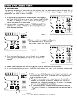 Page 23 BASIC OPERATIONS (CONT)
American Audio®  • DCD-PRO600™ INSTRUCTION MANUAL • PAGE 23
1)  Be sure a disc is inserted in the drive and press the DTA/FX(22)  
     and PRG/HOLD FX (13) at the same time. Pressing the DTA/FX(22)  
     and PRG/HOLD FX (13) from any function will immediately pause  
     the disc and enter the program mode.
2)  After activating the program mode the PROGRAM INDICATOR  
     LED(52) in the LCD (14) will begin to glow indicating Program  
     Mode has been activated. 
16.PROGRAM...