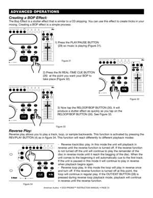 Page 24American Audio®  • DCD-PRO600™ INSTRUCTION MANUAL • PAGE 24
Reverse Play:
Reverse play allows you to play a track, loop, or sample backwards. This function is activated by pressing the 
REV/PLAY BUTTON (4) as in figure 34. This function will react differently to different playback modes:
-  Reverse track/disc play. In this mode the unit will playback in  
reverse until the reverse function is turned off. If the reverse function  
is not turned off the unit will continue to play the remainder of the...