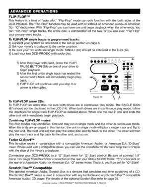 Page 25American Audio®  • DCD-PRO600™ INSTRUCTION MANUAL • PAGE 25
To FLIP-FLOP entire CDs: 
To  FLIP-FLOP  an  entire  disc,  be  sure  both  drives  are  in  continuous  play  mode.  The SINGLE  ICON 
(67) should  not  be  displayed  in  the  LCD  (14).  When  both  drives  are  in  continuous  play  mode,  follow 
the directions for single track FLIP-FLOP as detailed above. When one the disc in one unit ends the 
other unit will immediately begin playback.
Combining FLIP-FLOP modes:
Flip-Flop modes may...