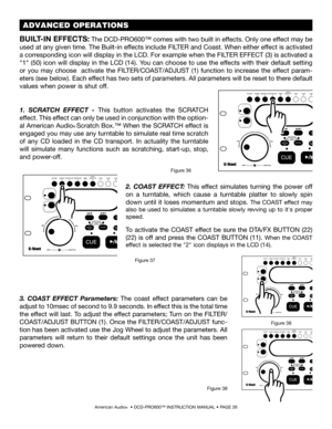 Page 26American Audio®  • DCD-PRO600™ INSTRUCTION MANUAL • PAGE 26
BUILT-IN EFFECTS: The DCD-PRO600™ comes with two built in effects. Only one effect may be 
used at any given time. The Built-in effects include FILTER and Coast. When either effect is activated 
a corresponding icon will display in the LCD. For example when the FILTER EFFECT (3) is activated a 
"1" (50) icon will display in the LCD (14). You can choose to use the effects with their default setting 
or  you  may  choose    activate  the...