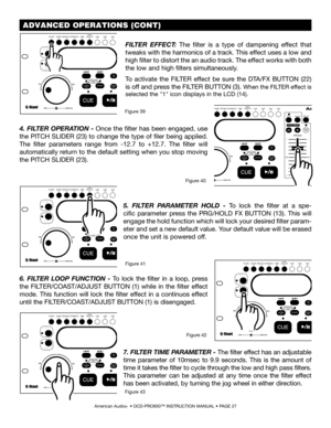 Page 27American Audio®  • DCD-PRO600™ INSTRUCTION MANUAL • PAGE 27
 ADVANCED OPERATIONS (CONT)
FILTER  EFFECT:  The  filter  is  a  type  of  dampening  effect  that 
tweaks with the harmonics of a track. This effect uses a low and 
high filter to distort the an audio track. The effect works with both 
the low and high filters simultaneously.
To  activate  the  FILTER  effect  be  sure  the  DTA/FX  BUTTON  (22) 
is off and press the FILTER BUTTON (3). When the FILTER effect is 
selected the "1" icon...