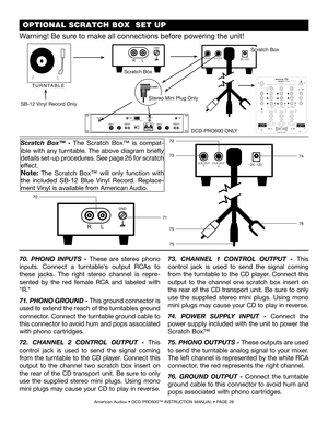 Page 28 OPTIONAL SCRATCH BOX  SET UP 
American Audio® • DCD-PRO600™ INSTRUCTION MANUAL • PAGE 28
R L
GND
DC 12VCLK OUT1CLK OUT2
70
71
R L
GND
DC 12VCLK OUT1CLK OUT2
72
7374
76
75
75
70.  PHONO  INPUTS  - These  are  stereo  phono 
inputs.  Connect  a  turntable's  output  RCAs  to 
these  jacks.  The  right  stereo  channel  is  repre-
sented  by  the  red  female  RCA  and  labeled  with 
"R."  
71. PHONO GROUND - This ground connector is 
used to extend the reach of the turntables ground...