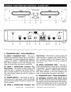 Page 12
 GENERAL FUNCTIONS AND CONTROLS - PLAYER UNIT 
C. TRANSPORT UNIT - FACE (FIGURES 5)
35.  DRIVE  1  TRANSPORT  TRAY  -   This  tray  is 
used to load and load compact disc in to the drive 
1  mechanism.  The  tray  is  opened  and  closed  by 
pressing  the  DRIVE  1  OPEN/CLOSE  BUTTON 
(36). Never  attempt  to  force  the  transport  tray 
open or closed when the power is turned off.
36.  DRIVE  1  OPEN/CLOSE  (Transport  Tray 
Open/Close)  -  This  button  is  used  to  open  and 
close  the  drive  1...