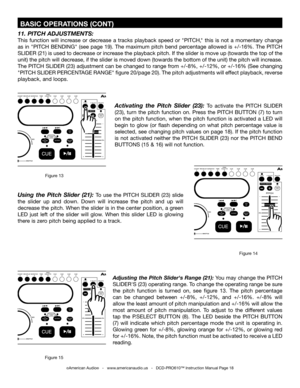 Page 18
©American Audio®   -   www.americanaudio.us   -   DCD-PRO610™ Instruction Manual Page 18
 BASIC OPERATIONS (CONT)
Activating  the  Pitch  Slider  (23): To  activate  the PITCH  SLIDER 
(23),  turn  the  pitch  function  on.  Press  the  PITCH  BUTTON  (7)  to  turn 
on  the  pitch  function,  when  the  pitch  function  is  activated  a  LED  will 
begin  to  glow  (or  flash  depending  on  what  pitch  percentage  value  is 
selected, see changing pitch values on page 18). If the pitch function 
is...