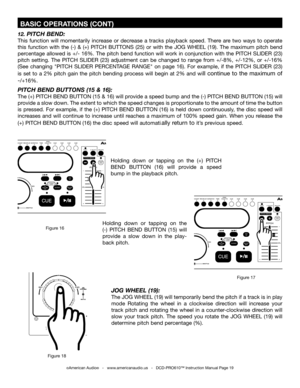 Page 19
 BASIC OPERATIONS (CONT)
©American Audio®   -   www.americanaudio.us   -   DCD-PRO610™ Instruction Manual Page 19
12. PITCH BEND:
This  function  will  momentarily  increase  or  decrease  a  tracks  playback  speed.  There  are  two  ways  to  operate 
this  function  with  the  (-)  &  (+)  PITCH  BUTTONS  (25)  or  with  the JOG  WHEEL  (19).  The  maximum  pitch  bend 
percentage allowed is +/- 16%. The pitch bend function will work in conjunction with the  PITCH SLIDER (23)
 
pitch  setting.  The...