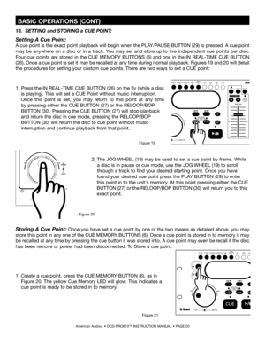 Page 20
13.  SETTING and STORING a CUE POINT:
Setting A Cue Point:
A cue point is the exact point playback will begin when the PLAY/PAUSE BUTTON (29) is pressed. A cue point 
may  be  anywhere  on  a  disc  or  in  a  track.  You  may  set  and  store  up  to  five  independent  cue  points  per  disk. 
Four  cue  points  are  stored  in  the CUE  MEMORY  BUTTONS  (6)  and  one  in  the  IN  REAL-TIME  CUE  BUTTON 
(26). Once a cue point is set it may be recalled at any time during normal playback. Figures 19...