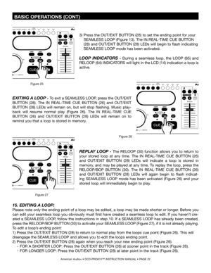 Page 22
 BASIC OPERATIONS (CONT)
American Audio® • DCD-PRO610™ INSTRUCTION MANUAL • PAGE 22
EXITING A LOOP - To exit a SEAMLESS LOOP, press the OUT/EXIT 
BUTTON  (28).  The  IN  REAL-TIME  CUE  BUTTON  (26) 
and OUT/EXIT 
BUTTON  (28)  LEDs  will  remain  on,  but  will  stop  flashing.  Music  play
-
back  will  resume  normal  play  (Figure  26).  The  IN  REAL-TIME  CUE 
BUTTON  (26) 
and  OUT/EXIT  BUTTON  (28)  LEDs  will  remain  on  to 
remind you that a loop is stored in memory.
Figure 26
REPLAY  LOOP...