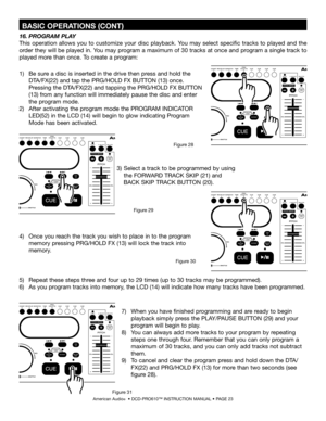 Page 23
 BASIC OPERATIONS (CONT)
American Audio®  • DCD-PRO610™ INSTRUCTION MANUAL • PAGE 23
1)     Be sure a disc is inserted in the drive then press and hold the   
     DTA/FX(22) and tap the PRG/HOLD FX BUTTON (13) once. 
     Pressing the DTA/FX(22) and tapping the PRG/HOLD FX BUTTON  
     (13) from any function will immediately pause the disc and enter
      the program mode.
2)     After activating the program mode the  PROGRAM INDICATOR  
     LED(52) in the  LCD (14) will begin to glow indicating...