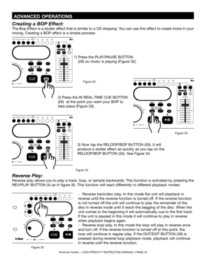 Page 24
American Audio®  • DCD-PRO610™ INSTRUCTION MANUAL • PAGE 24
Reverse Play:
Reverse play allows you to play a track, loop, or sample backwards. This function is activated by pressing the 
REV/PLAY BUTTON (4) as in figure 35. This function will react differently to different playback modes:
-   Reverse track/disc play. In this mode the unit will playback in  
reverse until the reverse function is turned off. If the reverse function  
is not turned off the unit will continue to play the remainder of the...