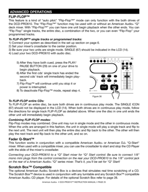 Page 25
American Audio®  • DCD-PRO610™ INSTRUCTION MANUAL • PAGE 25
To FLIP-FLOP entire CDs: 
To  FLIP-FLOP  an  entire  disc,  be  sure  both  drives  are  in  continuous  play  mode.  The  SINGLE  ICON 
(67) should  not  be  displayed  in  the  LCD  (14).  When  both  drives  are  in  continuous  play  mode,  follow 
the directions for single track FLIP-FLOP as detailed above. When one the disc in one unit ends the 
other unit will immediately begin playback.
Combining FLIP-FLOP modes:
Flip-Flop modes may...