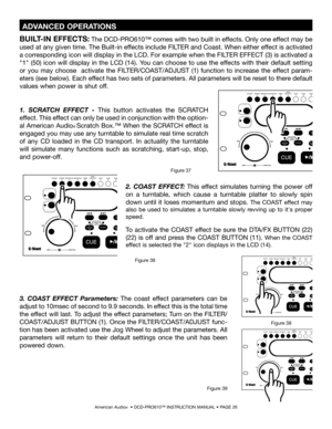 Page 26
American Audio®  • DCD-PRO610™ INSTRUCTION MANUAL • PAGE 26
BUILT-IN EFFECTS: The DCD-PRO610™ comes with two built in effects. Only one effect may be 
used at any given time. The Built-in effects include FILTER and Coast. When either effect is activated 
a corresponding icon will display in the LCD. For example when the FILTER EFFECT (3) is activated a 
"1" (50) icon will display in the LCD (14). You can choose to use the effects with their default setting 
or  you  may  choose    activate  the...