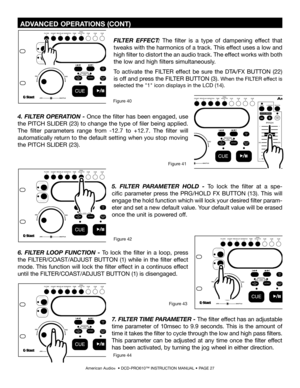 Page 27
American Audio®  • DCD-PRO610™ INSTRUCTION MANUAL • PAGE 27
 ADVANCED OPERATIONS (CONT)
FILTER  EFFECT:  The  filter  is  a  type  of  dampening  effect  that 
tweaks with the harmonics of a track. This effect uses a low and 
high filter to distort the an audio track. The effect works with both 
the low and high filters simultaneously.
To  activate  the  FILTER  effect  be  sure  the  DTA/FX  BUTTON  (22) 
is off and press the FILTER BUTTON (3)
. When the FILTER effect is 
selected the 
"1"...