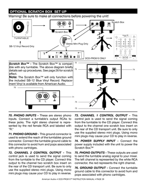 Page 28
 OPTIONAL SCRATCH BOX  SET UP 
American Audio® • DCD-PRO610™ INSTRUCTION MANUAL • PAGE 28
R L
GND
DC 12VCLK OUT1CLK OUT2
70
71
R L
GND
DC 12VCLK OUT1CLK OUT2
72
7374
7675
75
70. PHONO  INPUTS - These  are  stereo  phono 
inputs.  Connect  a  turntable's  output  RCAs  to 
these  jacks.  The  right  stereo  channel  is  repre
-
sented  by  the  red  female  RCA  and  labeled  with 
"R."  
71
.  PHONO GROUND - This ground connector is 
used to extend the reach of the turntables ground...