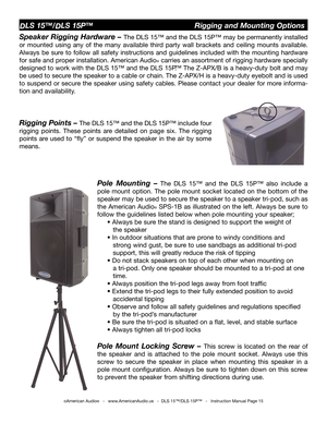 Page 15
©American Audio®   -   www.AmericanAudio.us   -  DLS 15™/DLS 15P™   -   Instruction Manual Page 15
DLS 15™/DLS 15P™                                Rigging and Mounting Options
Speaker Rigging Hardware – The DLS 15™ and the DLS 15P™ may be permanently installed 
or  mounted  using  any  of  the  many  available  third  party  wall  brackets  and  ceiling  mounts  available. 
Always  be  sure  to  follow  all  safety  instructions  and  guidelines  included  with  the  mounting  hardware 
for safe and...