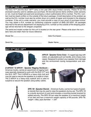 Page 5
©American Audio®   -   www.AmericanAudio.us   -  DLS 15™/DLS 15P™   -   Instruction Manual Page 5
DLS 15™/DLS 15P™™                                        Registration
DLS 15™/DLS 15P™                                  Available Accessories
APX-B - Speaker Carry Case - 
A rugged gig bag with 
rollers, an adjustable pull out handle, and a heavy duty 
zipper. Designed to protect your speaker from damage 
and  the  environment  during  transportation  and  stor
-
age.
Z-APX/B  7  Z-APX/H  -  Speaker...