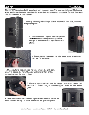 Page 9©American Audio®   -   www.AmericanAudio.us   -  DLT-15A   -   Instruction Manual Page 9
DLT-15A                                                                   Horn Rotation
The DLT-15A is equipped with a rotatable high frequency horn. The horn can be turned 90 degrees 
when a differnet dispersion is desired; i.e. when rigging the speaker horizontally. Carefully follow the 
directions below to rotate the horn. 
1. Start by removing the 6 phillips screws located on each side, that hold 
the grille in...