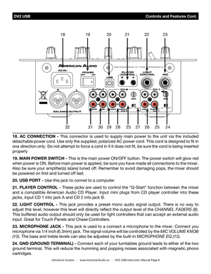 Page 8 DV2 USB                                              Controls and Features Cont.
©American Audio®   -   www.AmericanAudio.us   -   DV2 USB Instruction Manual Page 8
18. aC  COnneCtIOn  -  This  connector  is  used  to  supply  main  power  to  the  unit  via  the  included 
detachable power cord. Use only the supplied, polarized AC power cord. This cord is designed to fit in 
one direction only. Do not attempt to force a cord in if it does not fit, be sure the cord is being inserted 
properly
19. MaIn...