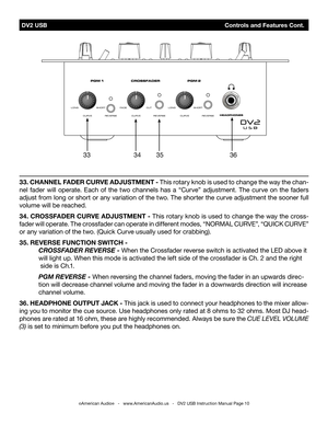 Page 10 DV2 USB                                             Controls and Features Cont.
©American Audio®   -   www.AmericanAudio.us   -   DV2 USB Instruction Manual Page 10
33. Channe L FaDer CU rVe  aD jUS tM ent - This rotary knob is used to change the way the chan-
nel  fader  will  operate.  Each  of  the  two  channels  has  a  “Curve”  adjustment.  The  curve  on  the  faders 
adjust from long or short or any variation of the two. The shorter the curve adjustment the sooner full 
volume will be reached....