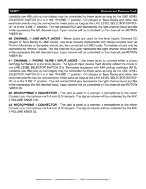 Page 12
 DX5R™                                  Controls and Features Cont.
©American Audio®   -   www.AmericanAudio.us   -   DX5R™ Instruction Manual Page 12
turntable use MM pick-up cartridges) may be connected to these jacks as long as the LINE LEVEL 
SELECTOR  SWITCH  (31)  is  in  the  “PHONO  1”  position.  CD  players  or  Tape  Decks  and  other  line 
level instruments may be connected to these jacks as long as the LINE LEVEL SELECTOR SWITCH 
(31) is in the “LINE 1” position. The red colored RCA jack...