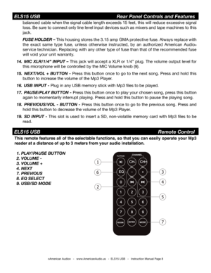 Page 8©American Audio®   -   www.AmericanAudio.us   -  ELS15 USB   -   Instruction Manual Page 8
 ELS15 USB                           Rear Panel Controls and Features
balanced cable when the signal cable length exceeds 15 feet, this will r\
educe excessive signal 
loss. Be sure to connect only line level input devices such as mixers and tape machi\
nes to this 
jack.
 FUSE HOLDER – This housing stores the 3.15 amp GMA protective fuse. Always replace with 
the exact same type fuse, unless otherwise instructed,...