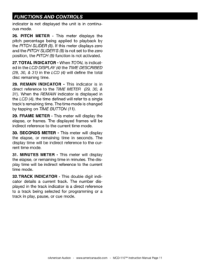 Page 11
indicator  is  not  displayed  the  unit  is  in  continu-
ous mode
.
26.  PITCH  METER  -  This  meter  displays  the 
pitch  percentage  being  applied  to  playback  by 
the  PITCH SLIDER (8). If this meter displays zero 
and the  PITCH SLIDER'S (8)  is not set to the zero 
position, the  PITCH (9) function is not activated. 
27. TOTAL INDICATOR - When TOTAL is indicat-
ed in the  LCD DISPLAY (4)
 the TIME DESCRIBED 
(29,  30,  &  31) in  the  LCD  (4)  will  define  the  total 
disc remaining...