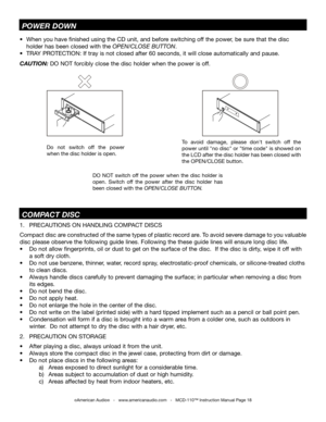 Page 18
©American Audio®   -   www.americanaudio.com   -   MCD-110™ Instruction Manual Page 18
1.  PRECAUTIONS ON HANDLING COMPACT DISCS     
Compact disc are constructed of the same types of plastic record are. To avoid severe damage to you valuable 
disc please observe the following guide lines. Following the these guide lines will ensure long disc life.
•  Do not allow fingerprints, oil or dust to get on the surface of the disc.  If the disc is dirty, wipe it off with 
  a soft dry cloth. 
•  Do not use...