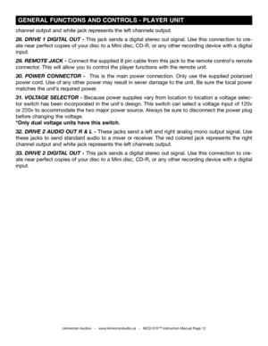 Page 12
©American Audio®   -   www.AmericanAudio.us   -   MCD-510™ Instruction Manual Page 12
 GENERAL FUNCTIONS AND CONTROLS - PLAYER UNIT 
channel output and white jack represents the left channels output.
28.  DRIVE  1  DIGITAL  OUT  -  This  jack  sends  a  digital  stereo  out  signal.  Use  this  connection  to  cre
-
ate near perfect copies of your disc to a Mini disc, CD-R, or any other recording device with a digital 
input.   
29. REMOTE JACK 
- Connect the supplied 8 pin cable from this jack to the...