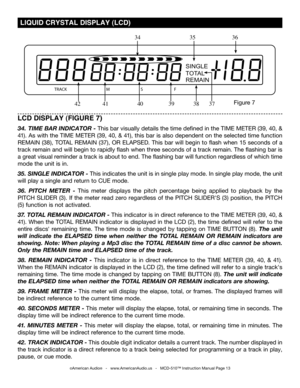 Page 13
SINGLE
TOTAL
REMAIN
TRACKMSF

©American Audio®   -   www.AmericanAudio.us   -   MCD-510™ Instruction Manual Page 13
 LIQUID CRYSTAL DISPLAY (LCD)
LCD DISPLAY (FIGURE 7)
34.  TIME BAR INDICATOR -  This bar visually details the time defined in the  TIME METER (39, 40, & 
41
). As with the TIME METER (39 , 40, & 41), this bar is also dependent on the selected time function 
REMAIN (38
), TOTAL REMAIN (37),  OR ELAPSED. This bar will begin to flash when 15 seconds of a 
track remain and will begin to...