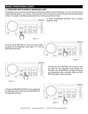 Page 17
SINGLETOTALREMAINTRACKMSF
SGLCTNSGLCTN

SINGLETOTALREMAINTRACKMSF
SGLCTNSGLCTN

SINGLETOTALREMAINTRACKMSF
SGLCTNSGLCTN

SINGLETOTALREMAINTRACKMSF
SGLCTNSGLCTN

©American Audio®   -   www.AmericanAudio.us   -   MCD-510™ Instruction Manual Page 17
 BASIC OPERATIONS (CONT)
2)  Press  the IN  BUTTON (4).  This  will  set  the  start-
ing  point  of  the  Seamless  Loop  (figure  17).  The 
IN 
BUTTON (4) will blink.  1)  Press 
PLAY/PAUSE  BUTTON  (16)
 to  activate 
playback mode.
11. CREATING AND PLAYING...