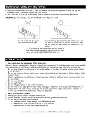 Page 20
©American Audio®   -   www.AmericanAudio.us   -   MCD-510™ Instruction Manual Page 20
1.  PRECAUTIONS ON HANDLING COMPACT DISCS     
Compact disc are constructed of the same types of plastic record are. To avoid severe damage to you valuable 
disc please observe the following guide lines. Following the these guide lines will ensure long disc life.
•  Do not allow fingerprints, oil or dust to get on the surface of the disc.  If the disc is dirty, wipe it off with  
  a soft dry cloth. 
•  Do not use...