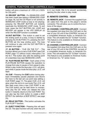 Page 11
button will give a maximum of +16% or (+100% 
for CD) pitch
. 
15. RELOOP  BUTTON - If a SEAMLESS LOOP 
has been made (see setting a SEAMLESS LOOP  
on  page  19),  but  the  CD  Player  is  not  actively  in 
SEAMLESS  LOOP  mode  (a  loop  is  not  playing), 
pressing  the RELOOP  BUTTON  will  instantly 
reactivate  the  SEAMLESS  LOOP  mode.  To  exit 
loop,  press  the  OUT  BUTTON  (16)
.  LOOP  and 
RELOOP  will  appear  in  the  VFD  DISPLAY  (2) 
when the RELOOP  function is available.
16. OUT...