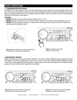 Page 15
 BASIC OPERATIONS
Figure 7: Hold down the Eject 
Button to remove a disc.
Figure 6: When loading a disc always hold the disc 
by it edges and load the disc label side up.
Figure 8:  Turni
ng the track knob counterclock-
wise will take you to the previous track. Figure  9: 
Turning  the  track  knob  clockwise 
will take you to the to the next track.
1.  LOADING/EJECTING DISCS
The MCD-710™ can only play 3 and 5 inch CDs. Odd shaped, and oval CDs are not compatible. When load-
ing a CD into the transport...