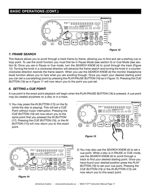 Page 17
 BASIC OPERATIONS (CONT.)
©American Audio®   -   www.americanaudio.us   -   MCD-710™ Instruction Manual Page 17
7. FRAME SEARCH 
This feature allows you to scroll through a track frame by frame, allowing you to find and set a starting cue or 
loop point. To use the scroll function you must first be in Pause Mode (see section 5) or Cue Mode (see sec
-
tion  8).  Once  you  are  in  Pause  or  Cue  mode,  turn  the
  SEARCH  KNOB  (4)  to  scroll  through  the  track  (Figure 
12). Turning the knob in a...