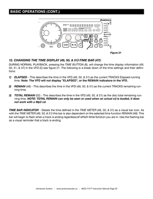 Page 20
 BASIC OPERATIONS (CONT.)
©American Audio®   -   www.americanaudio.us   -   MCD-710™ Instruction Manual Page 20
TIME  BAR  INDICATOR - Details  the  time  defined in  the  TIME  METER  (49,  50,  & 51) as  a  visual  bar  icon.  As 
with the  TIME METER (
49, 50, & 51) this bar is also dependent on  the selected time function REMAIN (48). This 
bar will begin to flash when a track is ending regardless
 of which time function you are in. Use the flashing bar 
as a visual reminder that a track is ending....