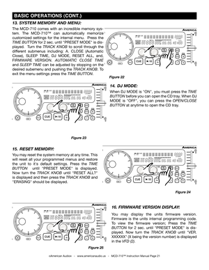 Page 21
©American Audio®   -   www.americanaudio.us   -   MCD-710™ Instruction Manual Page 21
 BASIC OPERATIONS (CONT.)
15.  RESET MEMORY: 
You may reset the system memory at any time. This 
will  reset  all  your  programmed  menus  and  restore 
the  unit  to  it's  default  settings. 
Press  the TIME 
BUTTON    until "PRESET  MODE" is  displayed. 
Now  turn  the 
TRACK  KNOB until "RESET  ALL?" 
is displayed and then  press the TRACK KNOB
 and 
"ERASING" should be displ
ayed.
13....