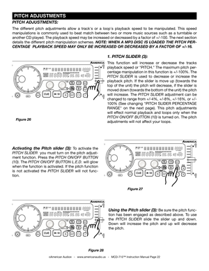 Page 22
Figure 28
Using the Pitch slider (3): Be sure the pitch func-
tion  has  been  engaged  as  described  above.  To  use 
the  PITCH  SLIDER  slide  the  slider  up  and  down. 
Down  will  increase  the  pitch  and  up  will  decrease 
the pitch. 
 PITCH ADJUSTMENTS
©American Audio®   -   www.americanaudio.us   -   MCD-710™ Instruction Manual Page 22
1. PITCH SLIDER (3):
This  function  will  increase  or  decrease  the  tracks 
playback speed or "PITCH." The maximum pitch per
-
centage...