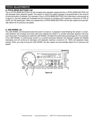 Page 24
 PITCH ADJUSTMENTS
©American Audio®   -   www.americanaudio.us   -   MCD-710™ Instruction Manual Page 24
Figure 32
4. JOG WHEEL (1):
The JOG WHEEL  will temporarily bend the pitch if a track is in playback mode Rotating the wheel in a clock-
wise  direction  will  increase  your  track  pitch  and  rotating  the  wheel  in  a  counter-clockwise  direction  will  slow 
your track pitch. The speed you rotate the  JOG WHEEL will determine pitch bend percentage (%). For example, 
if  the  JOG  WHEEL  is...