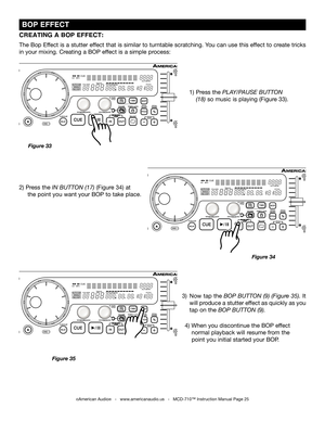 Page 25
 BOP EFFECT
2) Press the  IN BUTTON (17)  (Figure 34) at 
   the point you want your BOP to take place.
Figure 34
CREATING A BOP EFFECT:
The Bop Effect is a stutter effect that is similar to turntable scratching. You can use this effect to create tricks 
in your mixing. Creating a BOP effect is a simple process:
Figure 33
1)  Press the  PLAY/PAUSE BUTTON 
  (18)
  so music is playing (Figure 33). 
4) When you discontinue the BOP effect  
  normal playback will resume from the 
  point you initial...