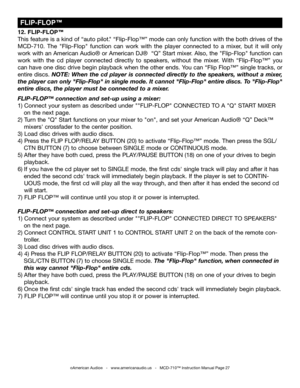 Page 27
©American Audio®   -   www.americanaudio.us   -   MCD-710™ Instruction Manual Page 27
 FLIP-FLOP™
12. FLIP-FLOP™
This feature is a kind of “auto pilot
." “Flip-Flop™” mode can only function with the both drives of the 
MCD-710.  The  "Flip-Flop"  function  can  work  with  the  player  connected  to  a  mixer,  but  it  will  only 
work with an American Audio
® or American DJ®  “Q” Start mixer. Also, the "Flip-Flop" function can 
work  with  the  cd  player  connected  directly  to...