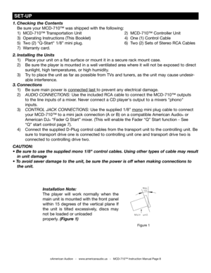 Page 8
1. Checking the Contents      
  Be sure your MCD-710™ was shipped with the following:         
  1)  MCD-710™ Transportation Unit        2)  MCD-710™ Controller Unit
    3)  Operating Instructions (This Booklet)      4)  One (1) Control Cable        
  5)  Two (2) "Q-Start" 1/8” mini plug.        6)  Two (2) Sets of Stereo RCA Cables
  7)  Warranty card.
2. Installing the Units 
  1)   Place your unit on a flat surface or mount it in a secure rack mount case.
  2)   Be sure the player is...