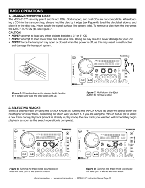 Page 15
TAPBOP
SGLCTNTIME
M2341
TAPBOP
SGLCTNTIME
M2341
FOLDERTRACKMTOTALREMAINSFPITCHAUTOBPMCDMP3CUE
RELOOPSINGLEAUTOCUEFOLDERTRACKMTOTALREMAINSFPITCHAUTOBPMCDMP3CUE
RELOOPSINGLEAUTOCUE

 BASIC OPERATIONS
Figure 7: Hold down the Eject 
Button to remove a disc.
Figure 6: When loading a disc always hold the disc 
by it edges and load the disc label side up.
Figure 8:  Turni
ng the track knob counterclock-
wise will take you to the previous track. Figure  9: 
Turning  the  track  knob  clockwise 
will take you to...