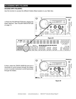 Page 27
TAPBOP
SGLCTNTIME
M2341
TAPBOP
SGLCTNTIME
M2341
FOLDERTRACK
MTOTALREMAINSFPITCHAUTOBPMCDMP3CUE
RELOOPSINGLEAUTOCUEFOLDERTRACK
MTOTALREMAINSFPITCHAUTOBPMCDMP3CUE
RELOOPSINGLEAUTOCUE

ACCESSING MP3 FOLDERS
©American Audio®   -   www.americanaudio.us   -   MCD-810™ Instruction Manual Page 27
ACCESS MP3 FOLDERS :
Use this function to access the different folders (files) located on your Mp3 disc.    
TAPBOP
SGLCTNTIME
M2341
TAPBOP
SGLCTNTIME
M2341
FOLDERTRACK
MTOTALREMAINSFPITCHAUTOBPMCDMP3CUE...