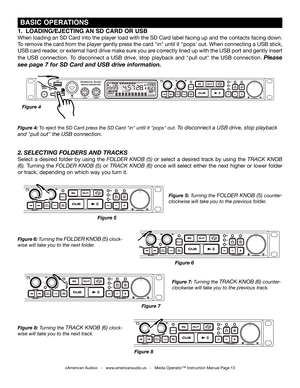 Page 13
©American Audio®   -   www.americanaudio.us   -   Media Operator™ Instruction Manual Page 13
Figure 8: Turning the TRAck knoB (6) clock-
wise will take you to the next track.
 BaSiC OPEraTiONS
Figure 4: To eject the SD Card press the SD card "in" until it "pops" out. To disconnect a USB drive, stop playback 
and "pull out" the USB connection. 
Figure 7: Turning the TRAck knoB (6) counter-
clockwise will take you to the previous track.
2. SELECTING FOLDERS  AND TRACkS
Select  a...